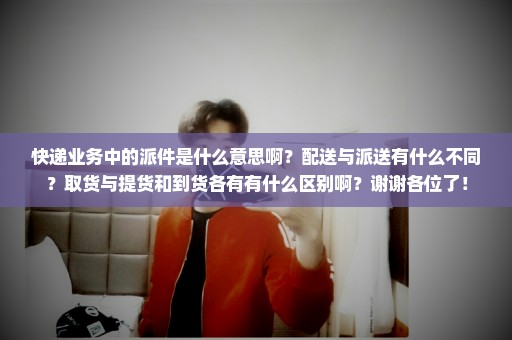 快递业务中的派件是什么意思啊？配送与派送有什么不同？取货与提货和到货各有有什么区别啊？谢谢各位了！