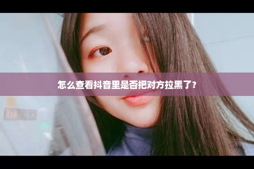 怎么查看抖音里是否把对方拉黑了？