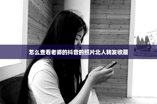 怎么查看老婆的抖音的照片北人转发收藏