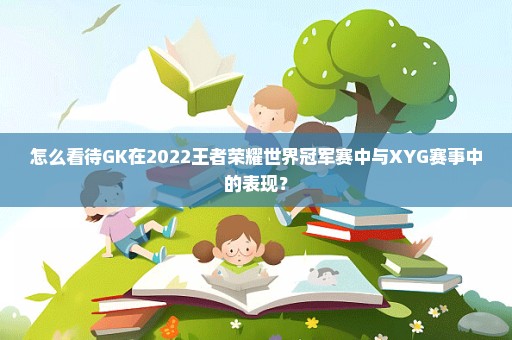 怎么看待GK在2022王者荣耀世界冠军赛中与XYG赛事中的表现？