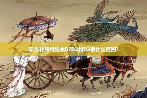 怎么补充维生素D?D2和D3有什么区别?