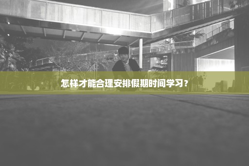 怎样才能合理安排假期时间学习？