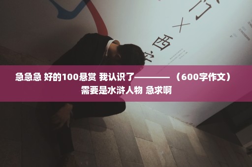 急急急 好的100悬赏 我认识了———— （600字作文） 需要是水浒人物 急求啊