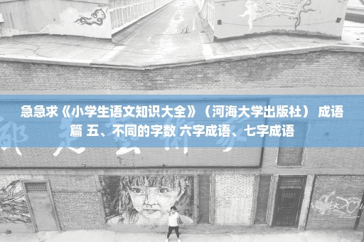 急急求《小学生语文知识大全》（河海大学出版社） 成语篇 五、不同的字数 六字成语、七字成语