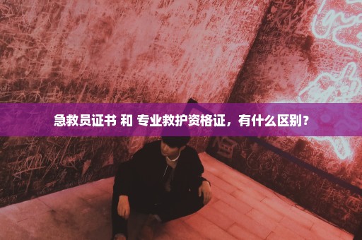 急救员证书 和 专业救护资格证，有什么区别？