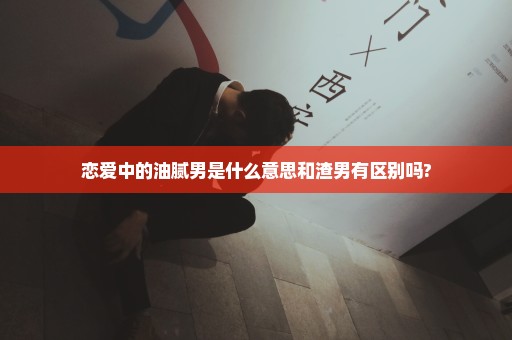 恋爱中的油腻男是什么意思和渣男有区别吗?