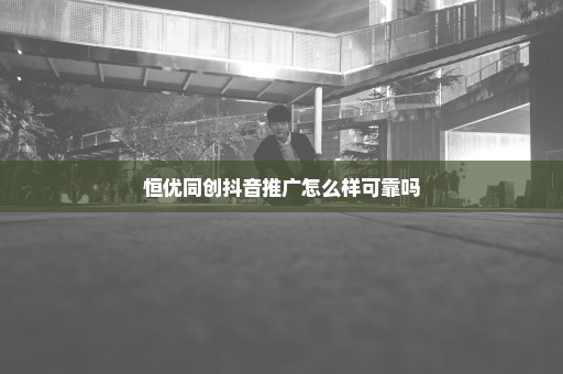 恒优同创抖音推广怎么样可靠吗