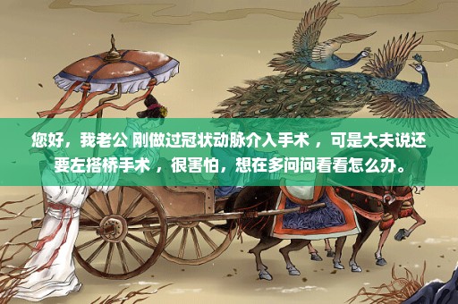 您好，我老公 刚做过冠状动脉介入手术 ，可是大夫说还要左搭桥手术 ，很害怕，想在多问问看看怎么办。