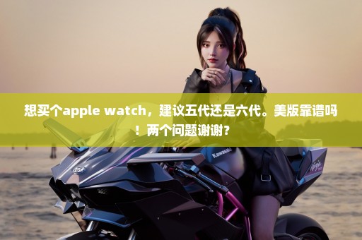 想买个apple watch，建议五代还是六代。美版靠谱吗！两个问题谢谢？