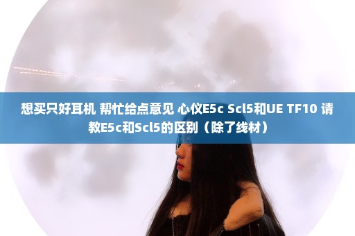 想买只好耳机 帮忙给点意见 心仪E5c Scl5和UE TF10 请教E5c和Scl5的区别（除了线材）