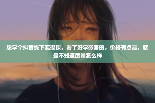 想学个抖音线下实操课，看了好学微客的，价格有点高，就是不知道质量怎么样