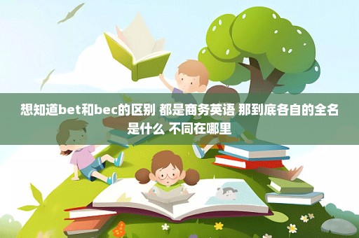 想知道bet和bec的区别 都是商务英语 那到底各自的全名是什么 不同在哪里