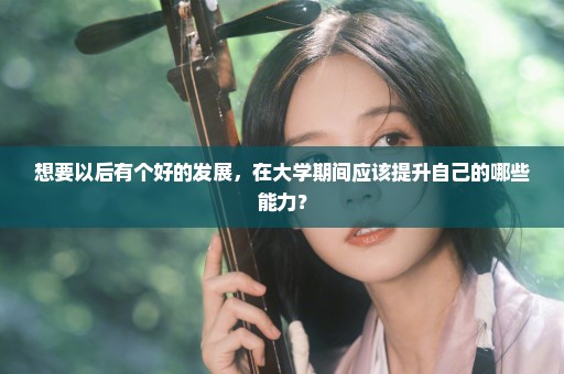 想要以后有个好的发展，在大学期间应该提升自己的哪些能力？