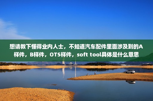 想请教下懂得业内人士，不知道汽车配件里面涉及到的A样件，B样件，OTS样件，soft tool具体是什么意思