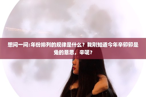 想问一问:年份排列的规律是什么？我刚知道今年辛卯卯是兔的意思，辛呢？