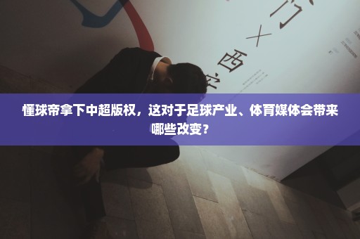 懂球帝拿下中超版权，这对于足球产业、体育媒体会带来哪些改变？