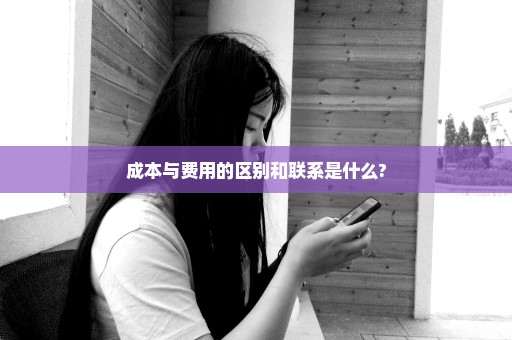 成本与费用的区别和联系是什么?