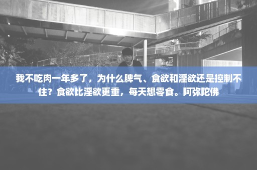 我不吃肉一年多了，为什么脾气、食欲和淫欲还是控制不住？食欲比淫欲更重，每天想零食。阿弥陀佛