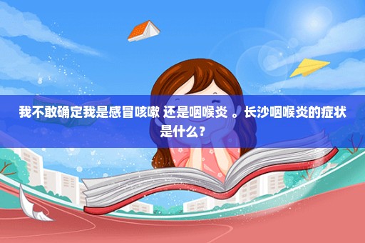 我不敢确定我是感冒咳嗽 还是咽喉炎 。长沙咽喉炎的症状是什么？