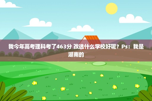 我今年高考理科考了463分 改选什么学校好呢？Ps：我是湖南的