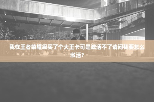 我在王者荣耀级买了个大王卡可是激活不了请问我要怎么激活？