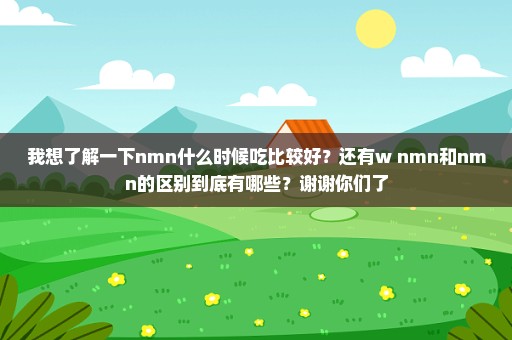 我想了解一下nmn什么时候吃比较好？还有w+nmn和nmn的区别到底有哪些？谢谢你们了