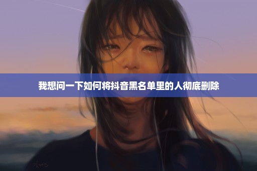 我想问一下如何将抖音黑名单里的人彻底删除