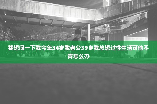 我想问一下我今年34岁我老公39岁我总想过性生活可他不肯怎么办