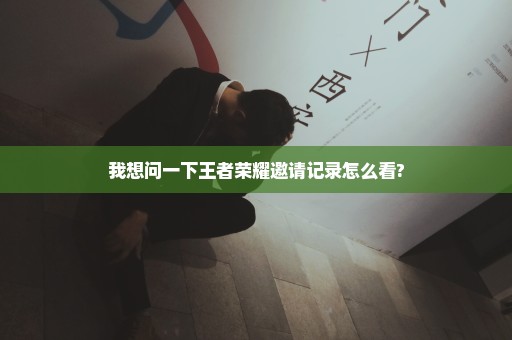 我想问一下王者荣耀邀请记录怎么看?