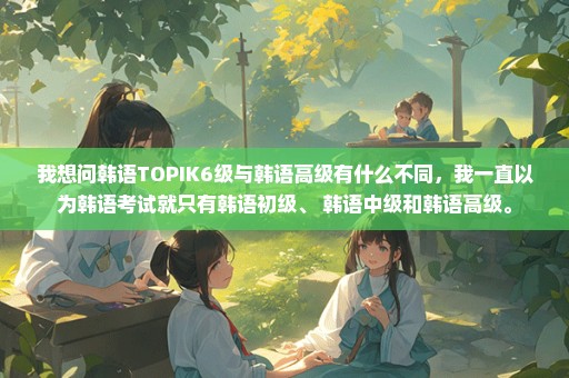 我想问韩语TOPIK6级与韩语高级有什么不同，我一直以为韩语考试就只有韩语初级、 韩语中级和韩语高级。