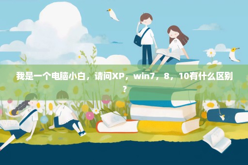 我是一个电脑小白，请问XP，win7，8，10有什么区别？