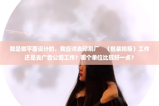 我是做平面设计的，我应该去印刷厂　（包装排版）工作还是去广告公司工作？哪个单位比较好一点？