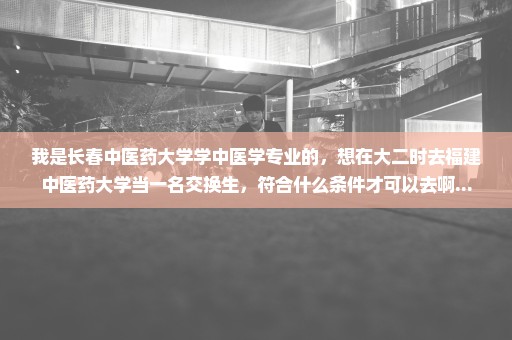 我是长春中医药大学学中医学专业的，想在大二时去福建中医药大学当一名交换生，符合什么条件才可以去啊...