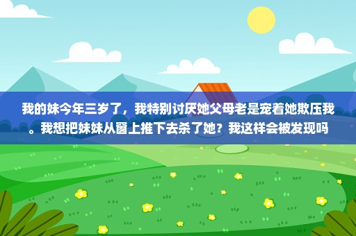 我的妹今年三岁了，我特别讨厌她父母老是宠着她欺压我。我想把妹妹从窗上推下去杀了她？我这样会被发现吗