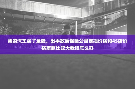 我的汽车买了全险，出事故后保险公司定损价格和4S店价格差距比较大我该怎么办