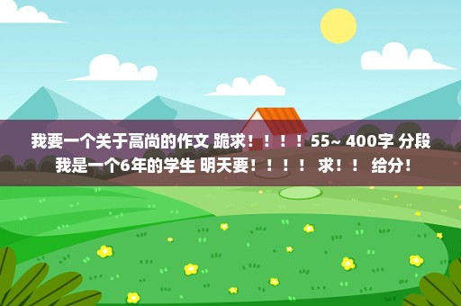 我要一个关于高尚的作文 跪求！！！！55~ 400字 分段 我是一个6年的学生 明天要！！！！ 求！！ 给分！