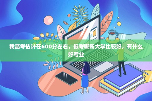 我高考估计在600分左右，报考哪所大学比较好，有什么好专业