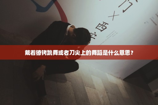 戴着镣铐跳舞或者刀尖上的舞蹈是什么意思？