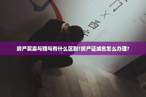 房产买卖与赠与有什么区别?房产证减名怎么办理?