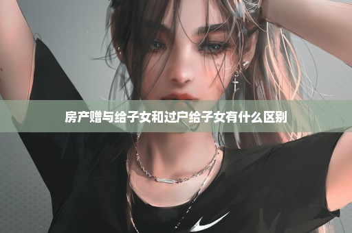 房产赠与给子女和过户给子女有什么区别