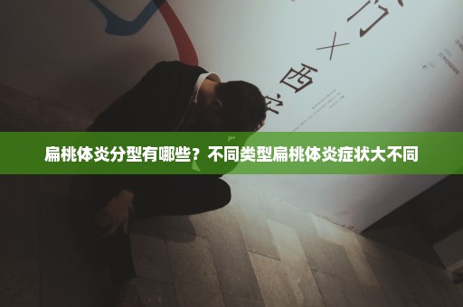 扁桃体炎分型有哪些？不同类型扁桃体炎症状大不同