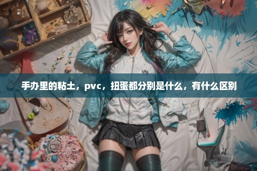 手办里的粘土，pvc，扭蛋都分别是什么，有什么区别