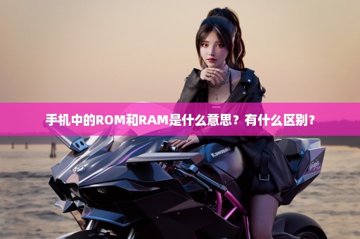 手机中的ROM和RAM是什么意思？有什么区别？