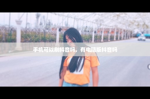 手机可以刷抖音吗，有电脑版抖音吗