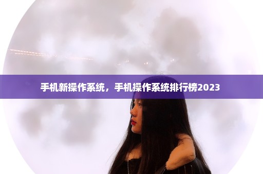 手机新操作系统，手机操作系统排行榜2023 