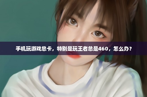 手机玩游戏总卡，特别是玩王者总是460，怎么办？