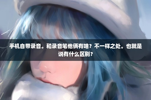 手机自带录音。和录音笔他俩有啥？不一样之处。也就是说有什么区别？