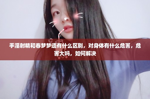 手淫射精和春梦梦遗有什么区别，对身体有什么危害，危害大吗，如何解决