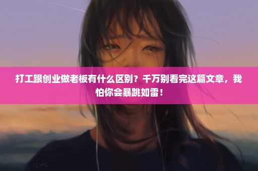 打工跟创业做老板有什么区别？千万别看完这篇文章，我怕你会暴跳如雷！