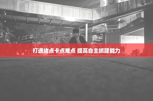 打通堵点卡点难点 提高自主抓建能力